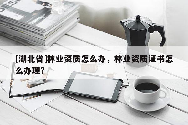 [湖北省]林业资质怎么办，林业资质证书怎么办理?