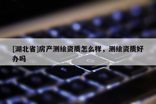 [湖北省]房产测绘资质怎么样，测绘资质好办吗