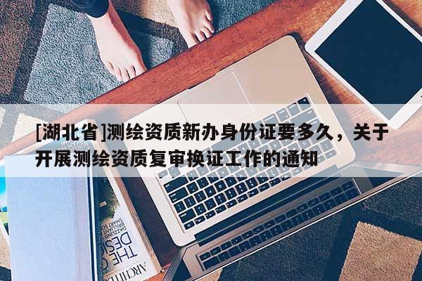 [湖北省]测绘资质新办身份证要多久，关于开展测绘资质复审换证工作的通知