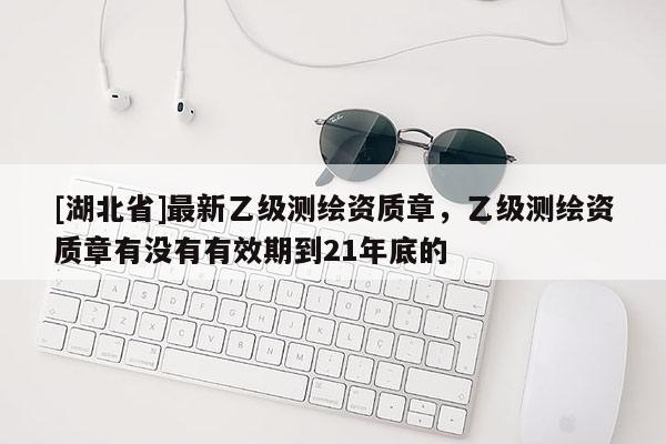 [湖北省]最新乙级测绘资质章，乙级测绘资质章有没有有效期到21年底的