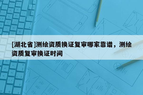 [湖北省]测绘资质换证复审哪家靠谱，测绘资质复审换证时间