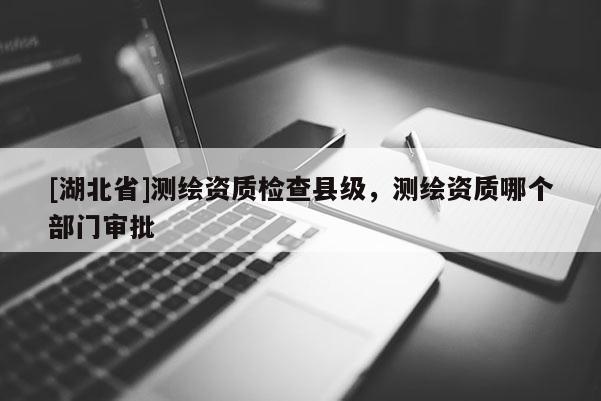 [湖北省]测绘资质检查县级，测绘资质哪个部门审批