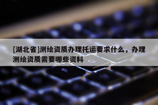 [湖北省]测绘资质办理托运要求什么，办理测绘资质需要哪些资料