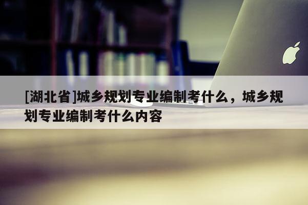 [湖北省]城乡规划专业编制考什么，城乡规划专业编制考什么内容