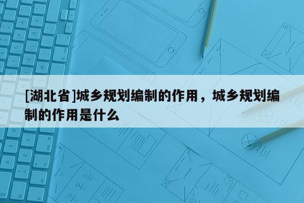 [湖北省]城乡规划编制的作用，城乡规划编制的作用是什么