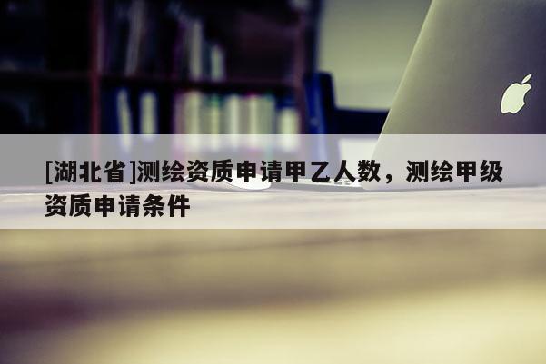 [湖北省]测绘资质申请甲乙人数，测绘甲级资质申请条件