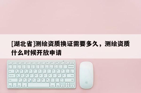 [湖北省]测绘资质换证需要多久，测绘资质什么时候开放申请