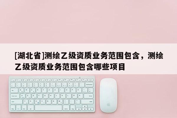 [湖北省]测绘乙级资质业务范围包含，测绘乙级资质业务范围包含哪些项目
