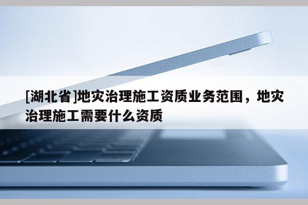 [湖北省]地灾治理施工资质业务范围，地灾治理施工需要什么资质