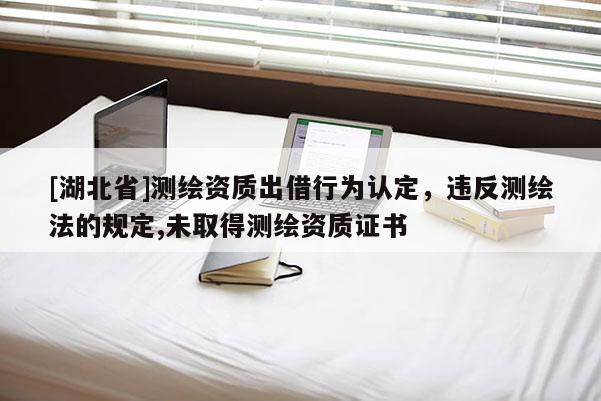 [湖北省]测绘资质出借行为认定，违反测绘法的规定,未取得测绘资质证书