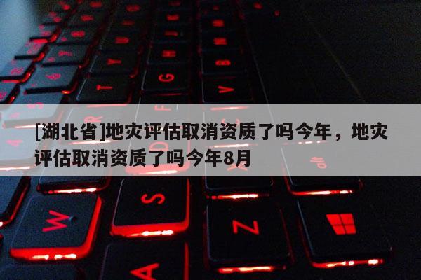 [湖北省]地灾评估取消资质了吗今年，地灾评估取消资质了吗今年8月