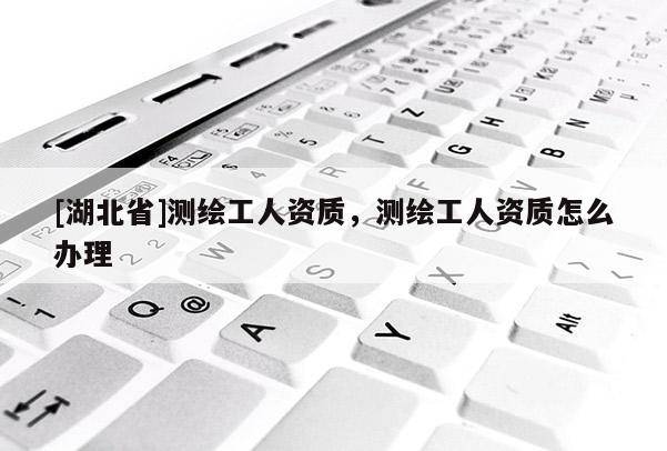 [湖北省]测绘工人资质，测绘工人资质怎么办理