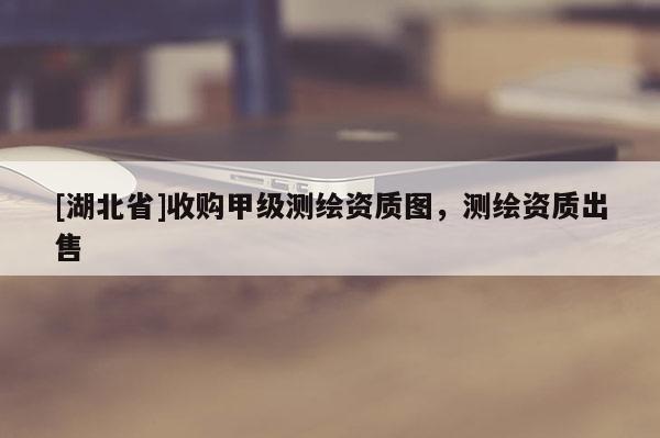 [湖北省]收购甲级测绘资质图，测绘资质出售