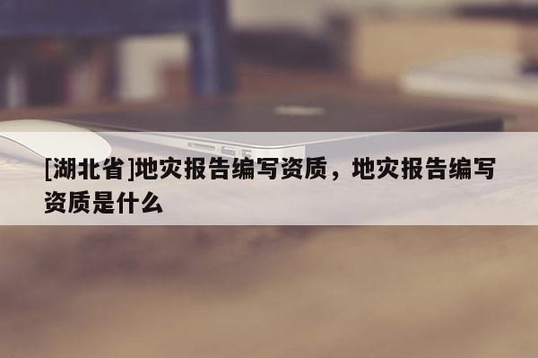 [湖北省]地灾报告编写资质，地灾报告编写资质是什么