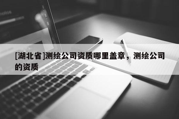 [湖北省]测绘公司资质哪里盖章，测绘公司的资质