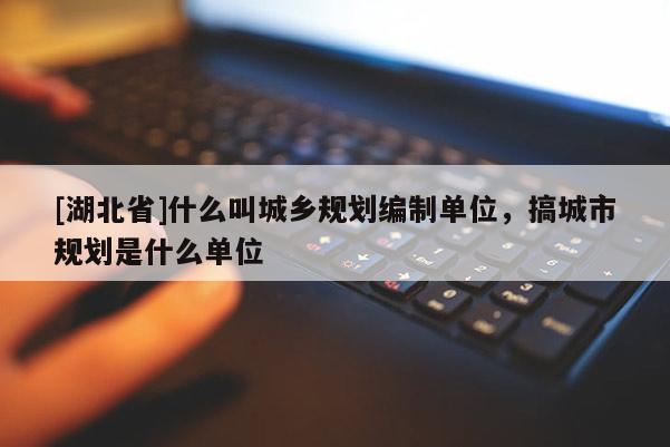 [湖北省]什么叫城乡规划编制单位，搞城市规划是什么单位