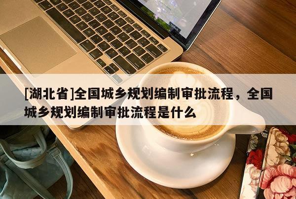 [湖北省]全国城乡规划编制审批流程，全国城乡规划编制审批流程是什么