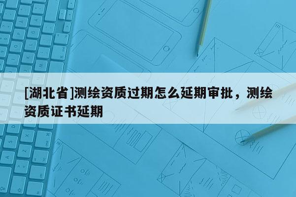 [湖北省]测绘资质过期怎么延期审批，测绘资质证书延期