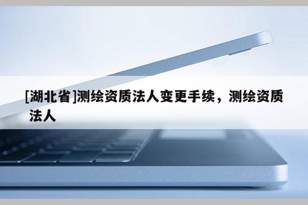 [湖北省]测绘资质法人变更手续，测绘资质 法人