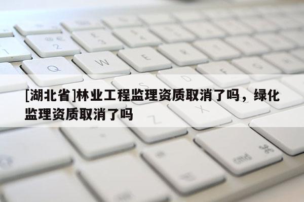 [湖北省]林业工程监理资质取消了吗，绿化监理资质取消了吗