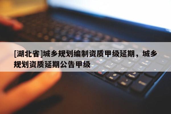 [湖北省]城乡规划编制资质甲级延期，城乡规划资质延期公告甲级