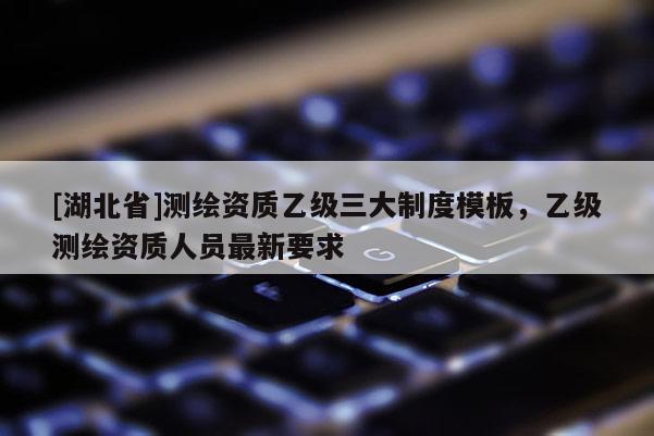 [湖北省]测绘资质乙级三大制度模板，乙级测绘资质人员最新要求