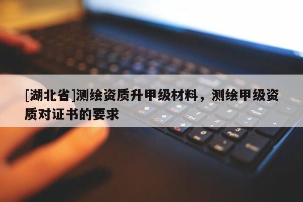 [湖北省]测绘资质升甲级材料，测绘甲级资质对证书的要求