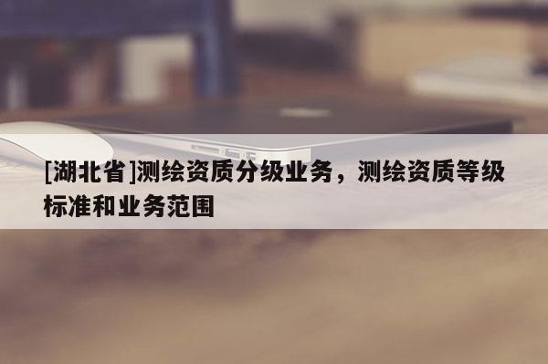 [湖北省]测绘资质分级业务，测绘资质等级标准和业务范围
