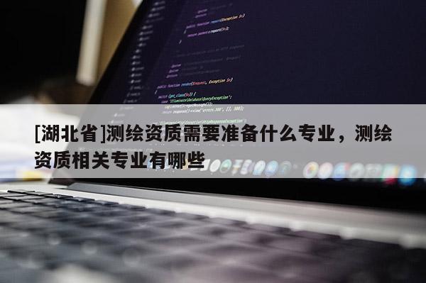 [湖北省]测绘资质需要准备什么专业，测绘资质相关专业有哪些