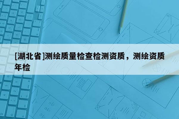 [湖北省]测绘质量检查检测资质，测绘资质年检