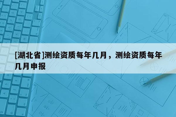 [湖北省]测绘资质每年几月，测绘资质每年几月申报