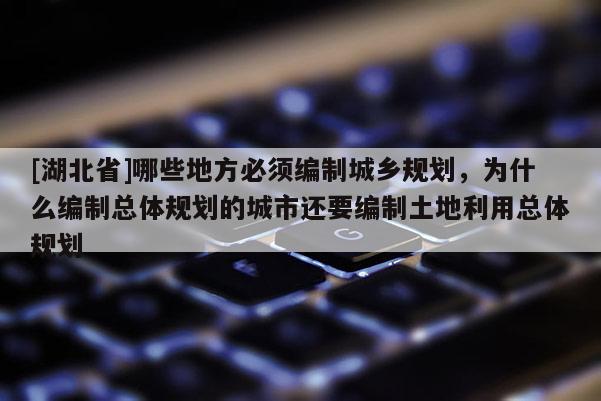 [湖北省]哪些地方必须编制城乡规划，为什么编制总体规划的城市还要编制土地利用总体规划