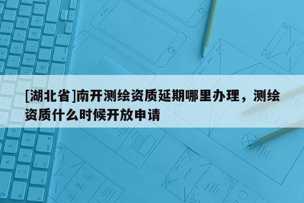 [湖北省]南开测绘资质延期哪里办理，测绘资质什么时候开放申请