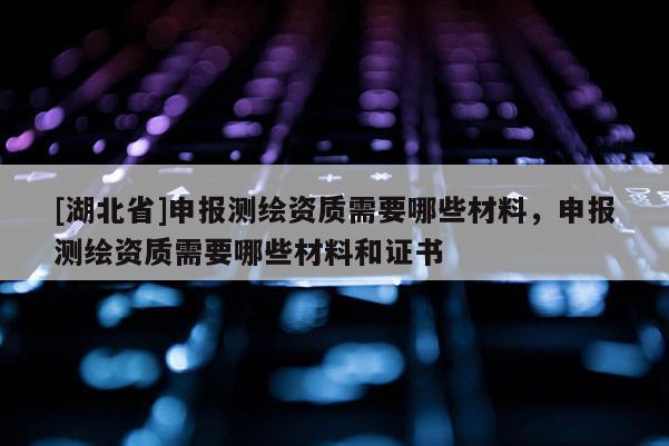 [湖北省]申报测绘资质需要哪些材料，申报测绘资质需要哪些材料和证书