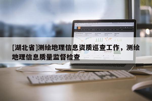 [湖北省]测绘地理信息资质巡查工作，测绘地理信息质量监督检查
