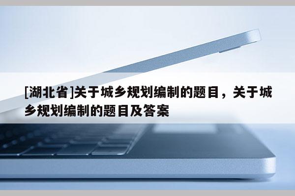 [湖北省]关于城乡规划编制的题目，关于城乡规划编制的题目及答案