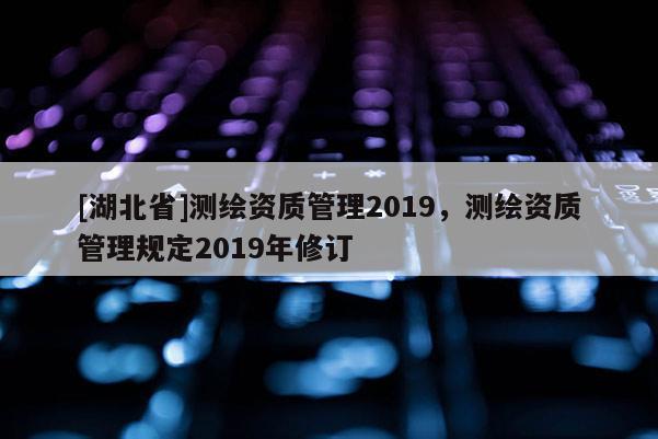 [湖北省]测绘资质管理2019，测绘资质管理规定2019年修订