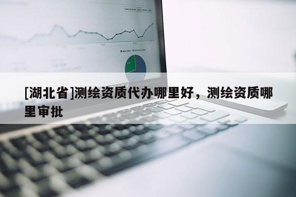 [湖北省]测绘资质代办哪里好，测绘资质哪里审批