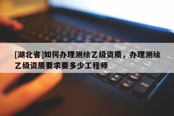 [湖北省]如何办理测绘乙级资质，办理测绘乙级资质要求要多少工程师