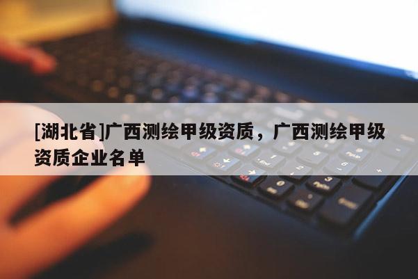 [湖北省]广西测绘甲级资质，广西测绘甲级资质企业名单