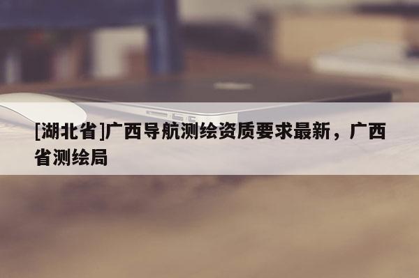 [湖北省]广西导航测绘资质要求最新，广西省测绘局