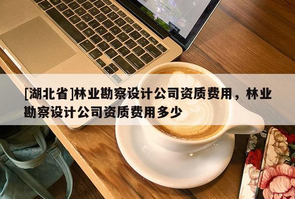 [湖北省]林业勘察设计公司资质费用，林业勘察设计公司资质费用多少