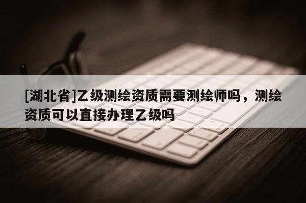 [湖北省]乙级测绘资质需要测绘师吗，测绘资质可以直接办理乙级吗