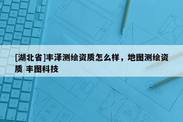 [湖北省]丰泽测绘资质怎么样，地图测绘资质 丰图科技