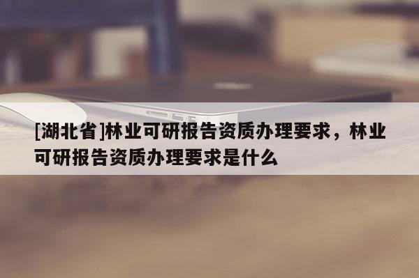 [湖北省]林业可研报告资质办理要求，林业可研报告资质办理要求是什么