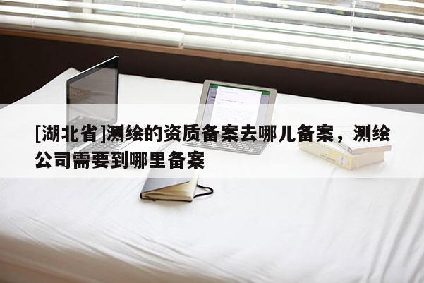 [湖北省]测绘的资质备案去哪儿备案，测绘公司需要到哪里备案