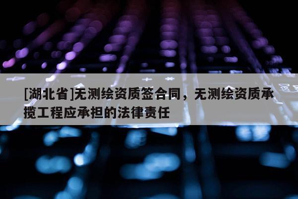 [湖北省]无测绘资质签合同，无测绘资质承揽工程应承担的法律责任