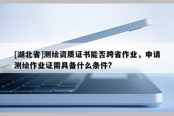 [湖北省]测绘资质证书能否跨省作业，申请测绘作业证需具备什么条件?