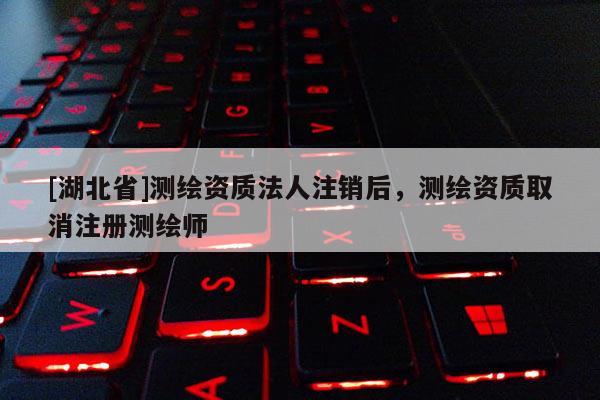 [湖北省]测绘资质法人注销后，测绘资质取消注册测绘师
