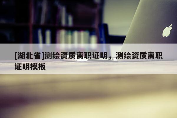 [湖北省]测绘资质离职证明，测绘资质离职证明模板